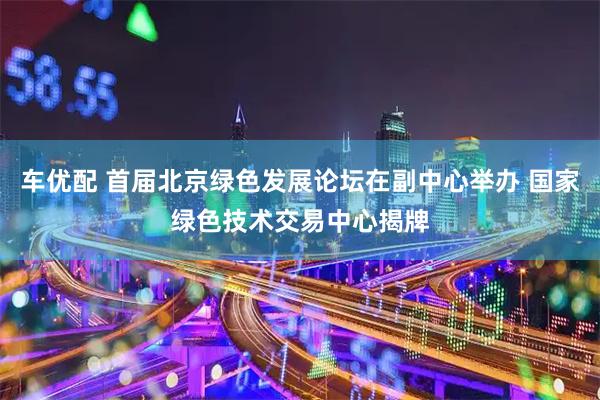 车优配 首届北京绿色发展论坛在副中心举办 国家绿色技术交易中心揭牌