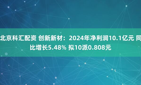 北京科汇配资 创新新材：2024年净利润10.1亿元 同比增长5.48% 拟10派0.808元