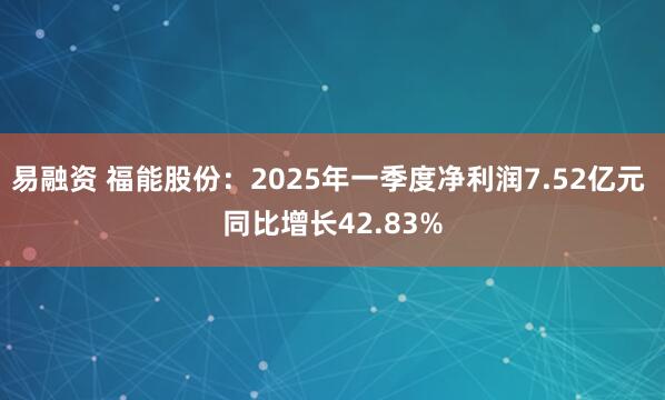 易融资 福能股份：2025年一季度净利润7.52亿元 同比增长42.83%