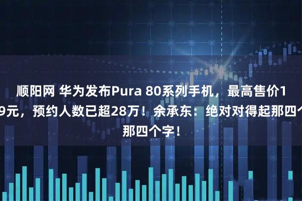 顺阳网 华为发布Pura 80系列手机，最高售价10999元，预约人数已超28万！余承东：绝对对得起那四个字！