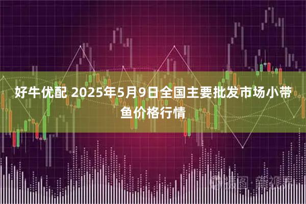 好牛优配 2025年5月9日全国主要批发市场小带鱼价格行情
