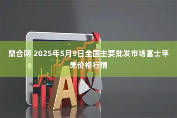 鼎合网 2025年5月9日全国主要批发市场富士苹果价格行情