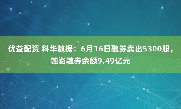优益配资 科华数据：6月16日融券卖出5300股，融资融券余额9.49亿元