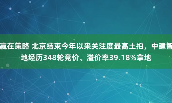赢在策略 北京结束今年以来关注度最高土拍，中建智地经历348轮竞价、溢价率39.18%拿地