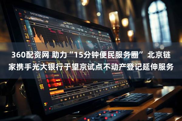 360配资网 助力“15分钟便民服务圈” 北京链家携手光大银行于望京试点不动产登记延伸服务