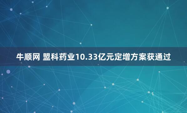 牛顺网 盟科药业10.33亿元定增方案获通过