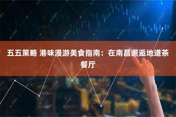 五五策略 港味漫游美食指南：在南昌邂逅地道茶餐厅