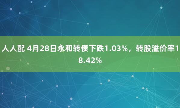 人人配 4月28日永和转债下跌1.03%，转股溢价率18.42%