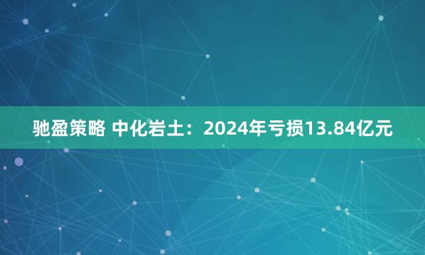 驰盈策略 中化岩土：2024年亏损13.84亿元