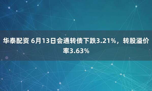 华泰配资 6月13日会通转债下跌3.21%，转股溢价率3.63%