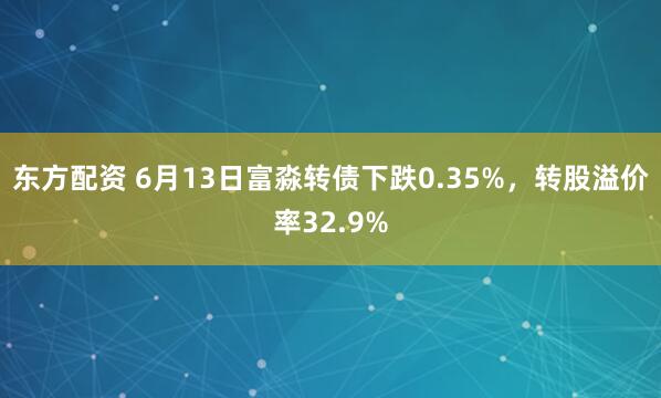 东方配资 6月13日富淼转债下跌0.35%，转股溢价率32.9%