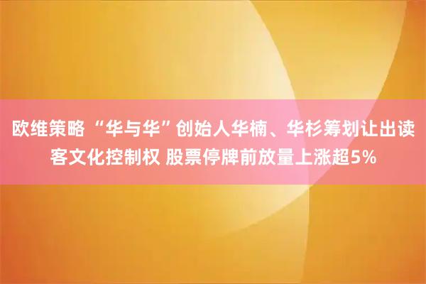欧维策略 “华与华”创始人华楠、华杉筹划让出读客文化控制权 股票停牌前放量上涨超5%