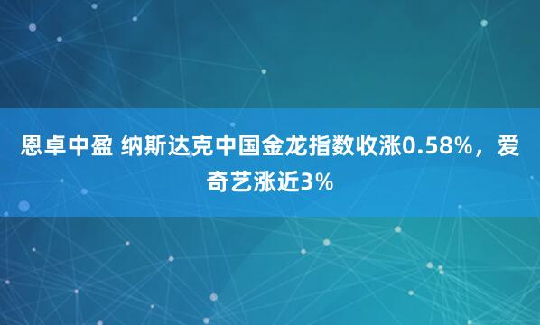 恩卓中盈 纳斯达克中国金龙指数收涨0.58%，爱奇艺涨近3%
