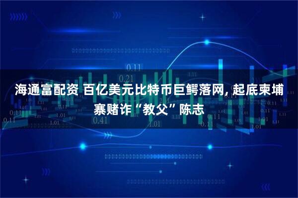 海通富配资 百亿美元比特币巨鳄落网, 起底柬埔寨赌诈“教父”陈志