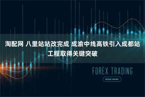 淘配网 八里站站改完成 成渝中线高铁引入成都站工程取得关键突破