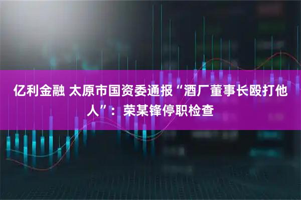 亿利金融 太原市国资委通报“酒厂董事长殴打他人”：荣某锋停职检查