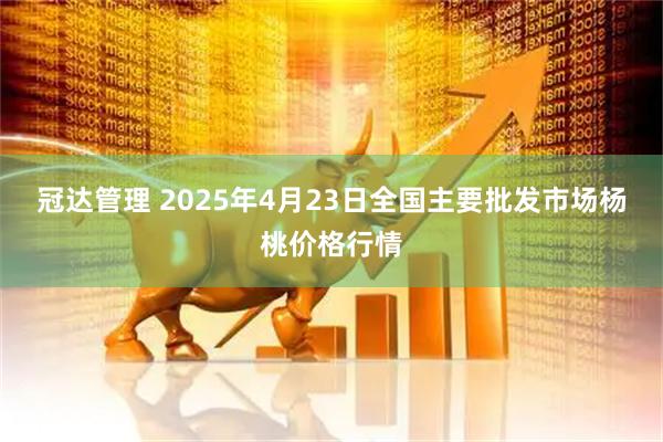 冠达管理 2025年4月23日全国主要批发市场杨桃价格行情