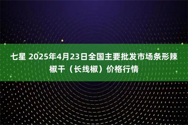 七星 2025年4月23日全国主要批发市场条形辣椒干（长线椒）价格行情