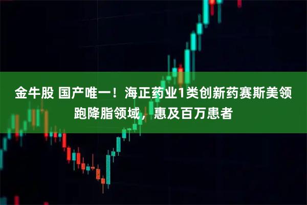 金牛股 国产唯一！海正药业1类创新药赛斯美领跑降脂领域，惠及百万患者