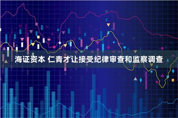 海证资本 仁青才让接受纪律审查和监察调查