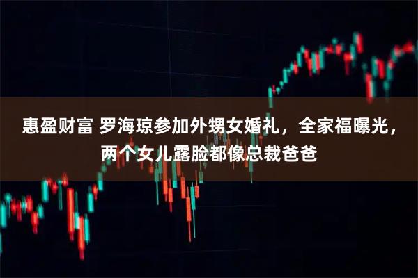 惠盈财富 罗海琼参加外甥女婚礼，全家福曝光，两个女儿露脸都像总裁爸爸