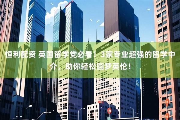 恒利配资 英国留学党必看！3家专业超强的留学中介，助你轻松圆梦英伦！