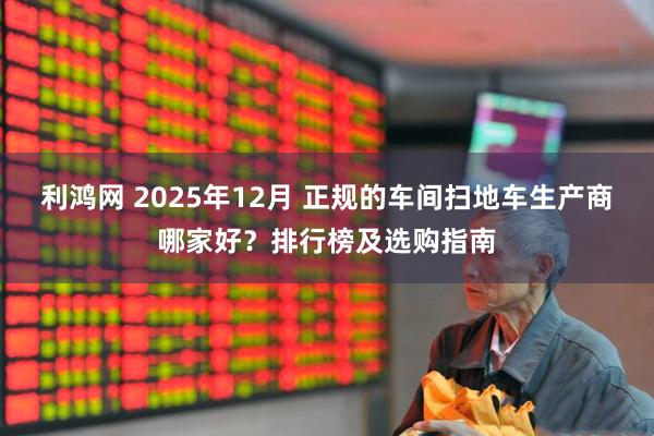 利鸿网 2025年12月 正规的车间扫地车生产商哪家好？排行榜及选购指南