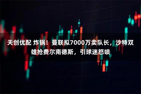 天创优配 炸锅！曼联拟7000万卖队长，沙特双雄抢费尔南德斯，引球迷怒喷