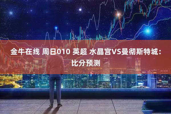 金牛在线 周日010 英超 水晶宫VS曼彻斯特城：比分预测
