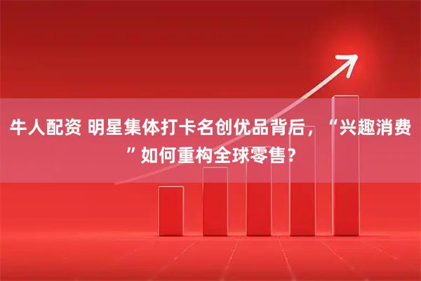 牛人配资 明星集体打卡名创优品背后，“兴趣消费”如何重构全球零售？