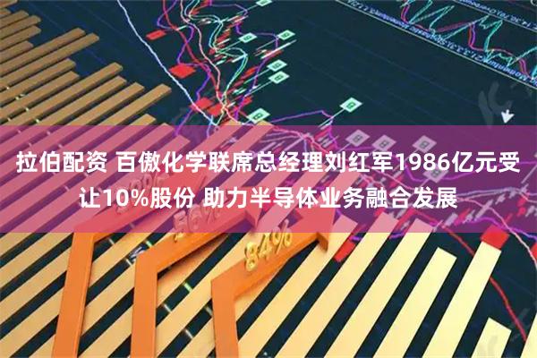 拉伯配资 百傲化学联席总经理刘红军1986亿元受让10%股份 助力半导体业务融合发展