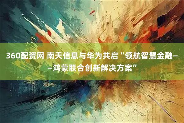 360配资网 南天信息与华为共启“领航智慧金融——鸿蒙联合创新解决方案”