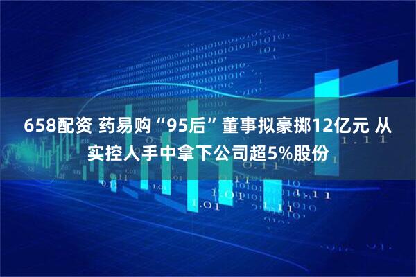 658配资 药易购“95后”董事拟豪掷12亿元 从实控人手中拿下公司超5%股份