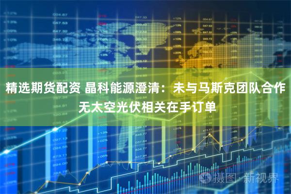 精选期货配资 晶科能源澄清：未与马斯克团队合作 无太空光伏相关在手订单